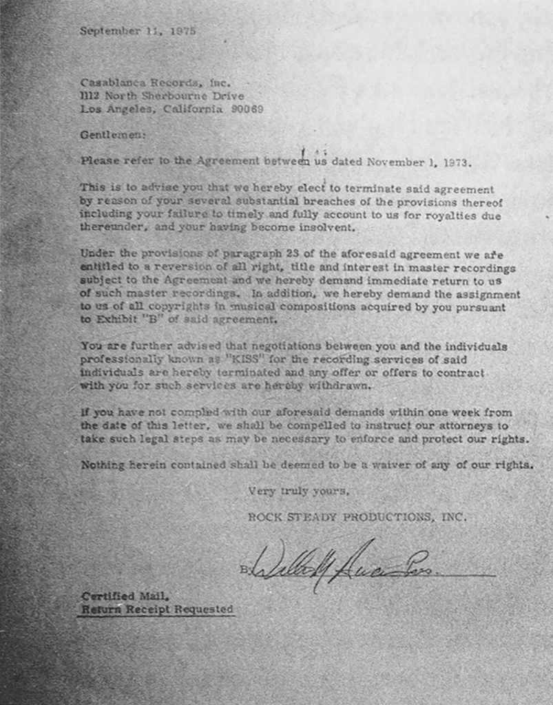 On 11. September, 1975, Bill Aucoin, Rock Steady Productions, sent Casablanca Records a letter of termination. Kiss was leaving the label due to breach of royalty payments. In the following month Neil Bogart and Casablanca Records wrote a check for two million dollars and Kiss stayed with the label.